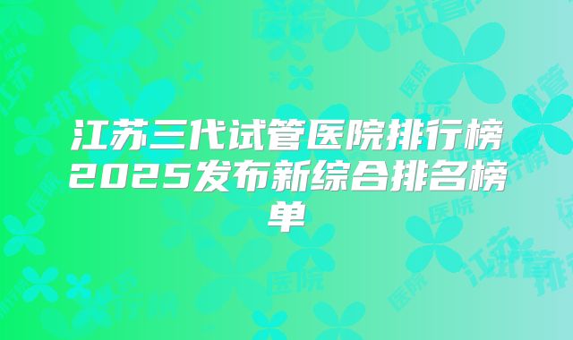 江苏三代试管医院排行榜2025发布新综合排名榜单