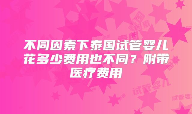 不同因素下泰国试管婴儿花多少费用也不同？附带医疗费用