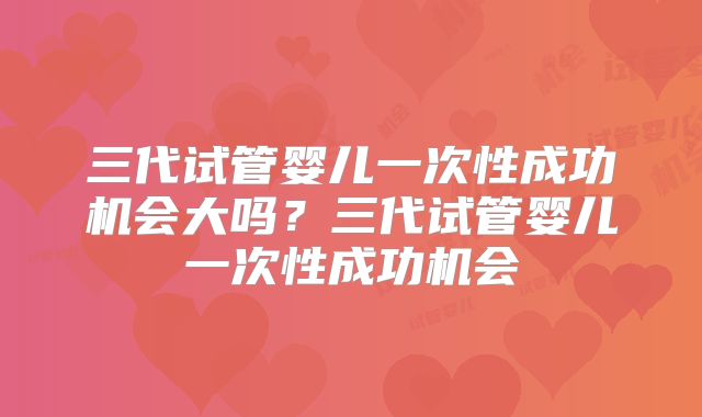 三代试管婴儿一次性成功机会大吗？三代试管婴儿一次性成功机会