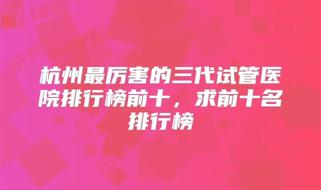 杭州最厉害的三代试管医院排行榜前十，求前十名排行榜