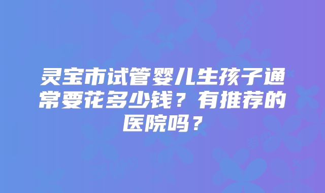灵宝市试管婴儿生孩子通常要花多少钱？有推荐的医院吗？