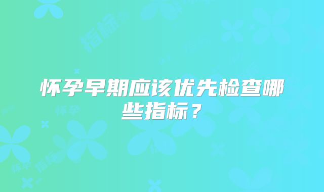 怀孕早期应该优先检查哪些指标?