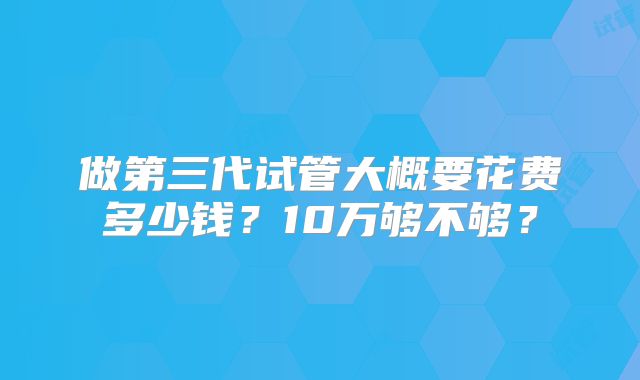做第三代试管大概要花费多少钱？10万够不够？
