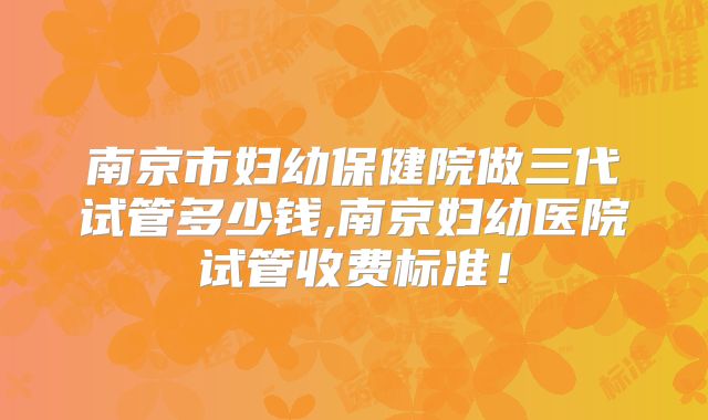 南京市妇幼保健院做三代试管多少钱,南京妇幼医院试管收费标准!