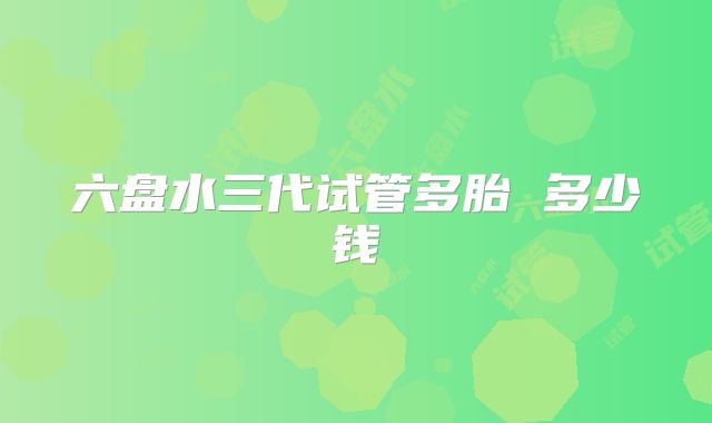 六盘水三代试管多胎 多少钱