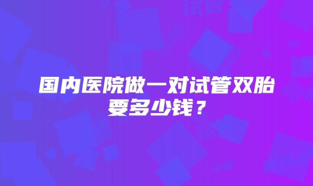 国内医院做一对试管双胎要多少钱？