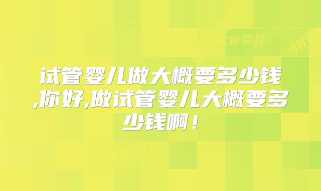 试管婴儿做大概要多少钱,你好,做试管婴儿大概要多少钱啊！