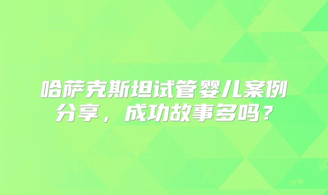 哈萨克斯坦试管婴儿案例分享，成功故事多吗？