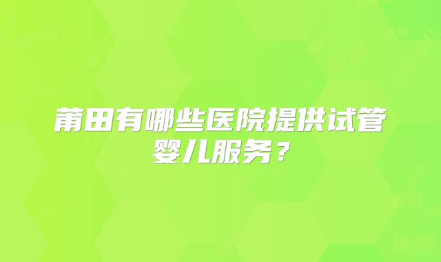 莆田有哪些医院提供试管婴儿服务?