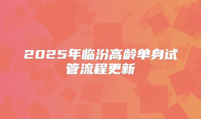 2025年临汾高龄单身试管流程更新