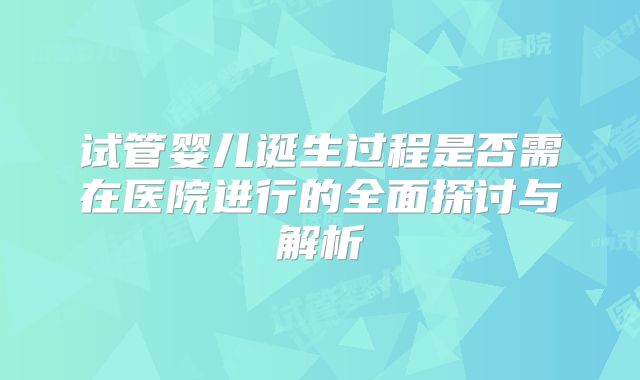 试管婴儿诞生过程是否需在医院进行的全面探讨与解析