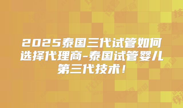 2025泰国三代试管如何选择代理商-泰国试管婴儿第三代技术！