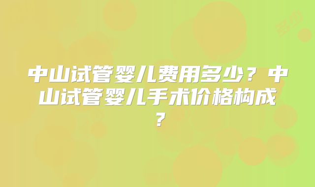 中山试管婴儿费用多少？中山试管婴儿手术价格构成？