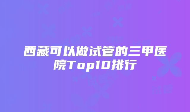 西藏可以做试管的三甲医院Top10排行