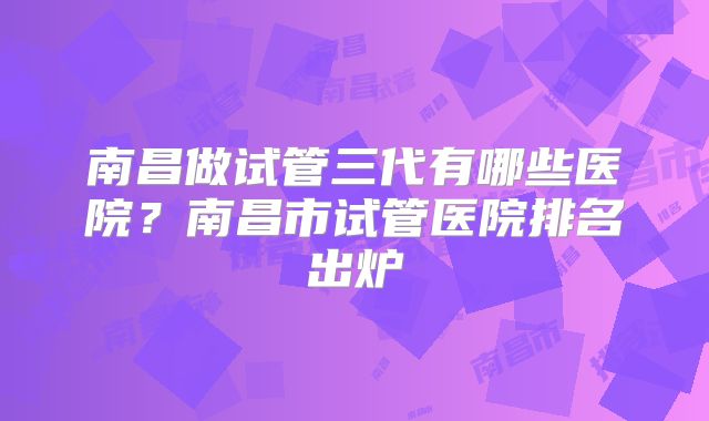 南昌做试管三代有哪些医院？南昌市试管医院排名出炉