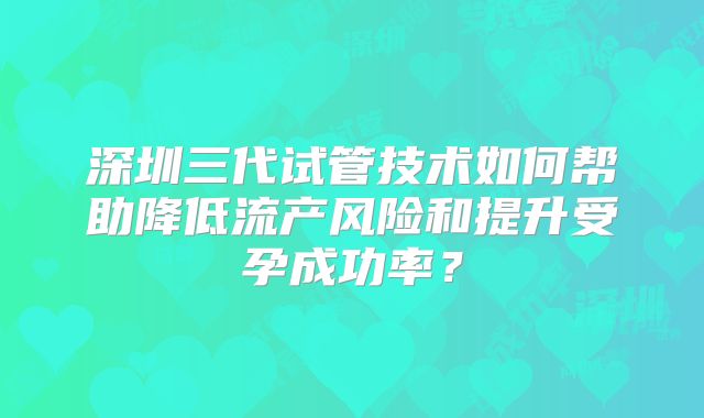 深圳三代试管技术如何帮助降低流产风险和提升受孕成功率？