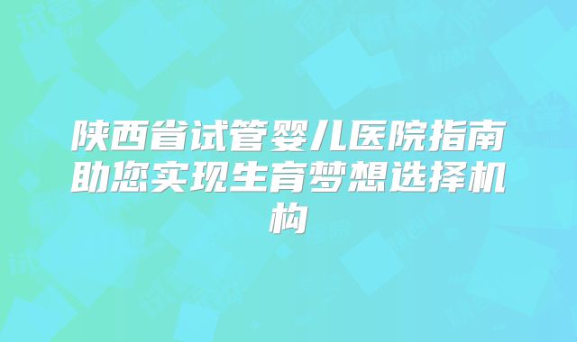 陕西省试管婴儿医院指南助您实现生育梦想选择机构
