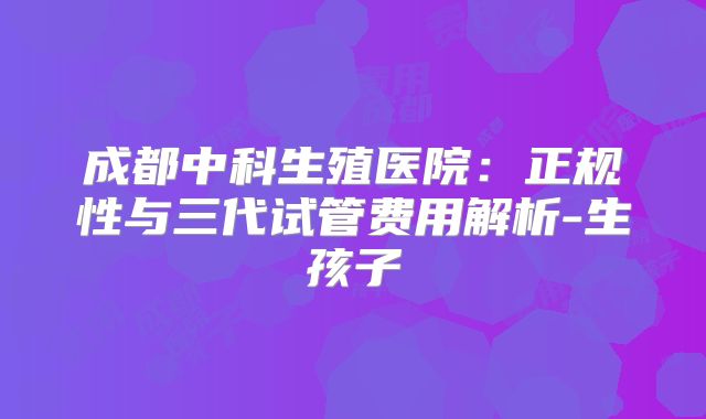成都中科生殖医院:正规性与三代试管费用解析-生孩子