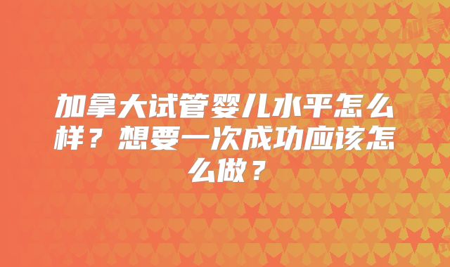 加拿大试管婴儿水平怎么样?想要一次成功应该怎么做?