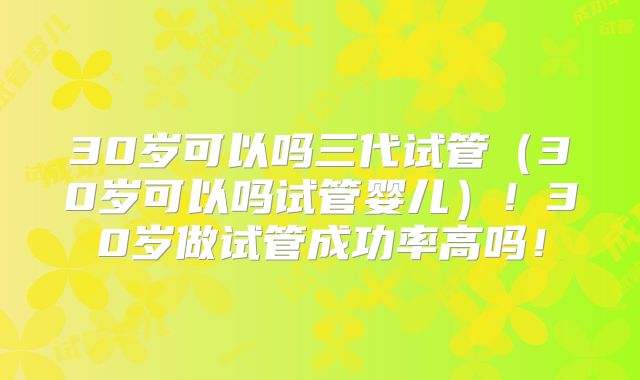 30岁可以吗三代试管（30岁可以吗试管婴儿）！30岁做试管成功率高吗！