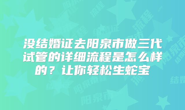 没结婚证去阳泉市做三代试管的详细流程是怎么样的？让你轻松生蛇宝