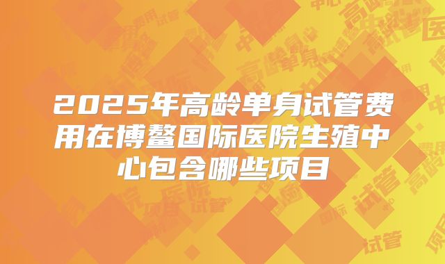 2025年高龄单身试管费用在博鳌国际医院生殖中心包含哪些项目