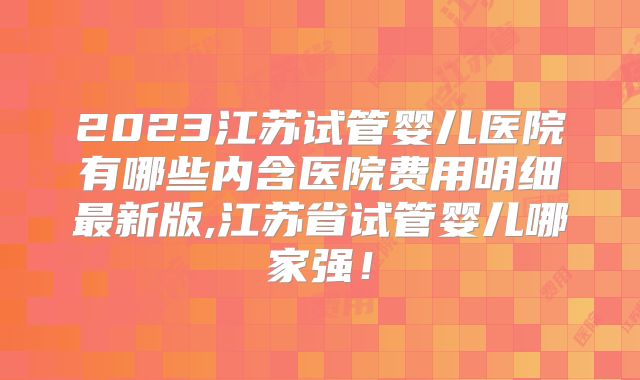 2023江苏试管婴儿医院有哪些内含医院费用明细最新版,江苏省试管婴儿哪家强！