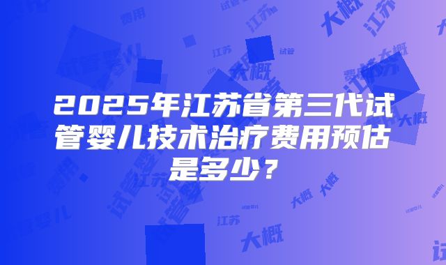 2025年江苏省第三代试管婴儿技术治疗费用预估是多少?