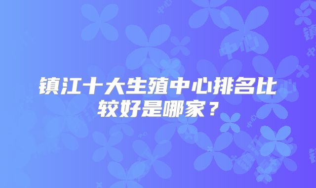 镇江十大生殖中心排名比较好是哪家？