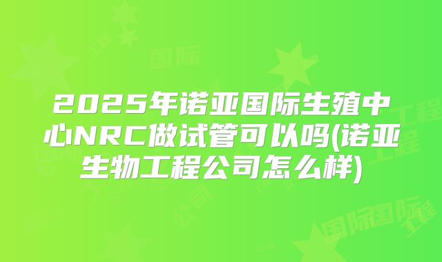 2025年诺亚国际生殖中心NRC做试管可以吗(诺亚生物工程公司怎么样)