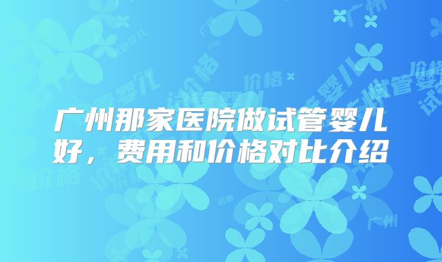 广州那家医院做试管婴儿好，费用和价格对比介绍