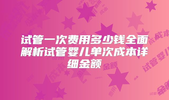 试管一次费用多少钱全面解析试管婴儿单次成本详细金额