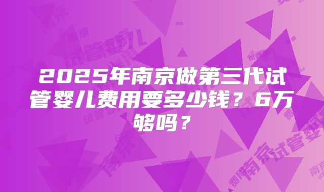 2025年南京做第三代试管婴儿费用要多少钱?6万够吗?