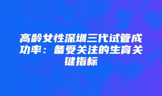 高龄女性深圳三代试管成功率:备受关注的生育关键指标