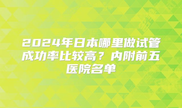 2024年日本哪里做试管成功率比较高？内附前五医院名单