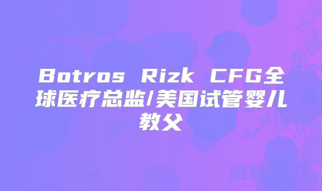 Botros Rizk CFG全球医疗总监/美国试管婴儿教父