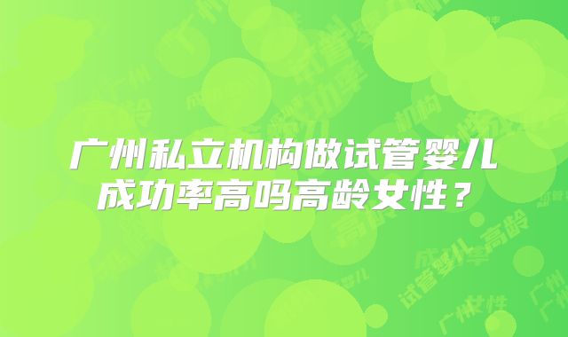 广州私立机构做试管婴儿成功率高吗高龄女性？