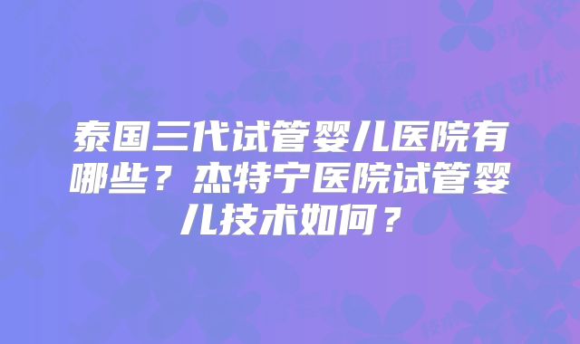 泰国三代试管婴儿医院有哪些？杰特宁医院试管婴儿技术如何？