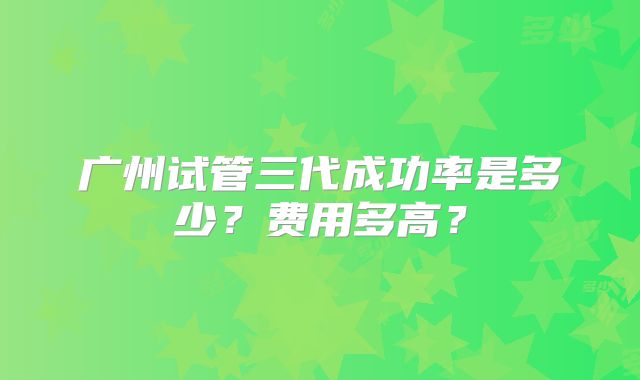 广州试管三代成功率是多少？费用多高？