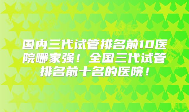 国内三代试管排名前10医院哪家强！全国三代试管排名前十名的医院！