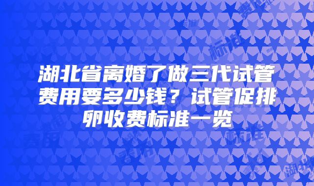湖北省离婚了做三代试管费用要多少钱？试管促排卵收费标准一览