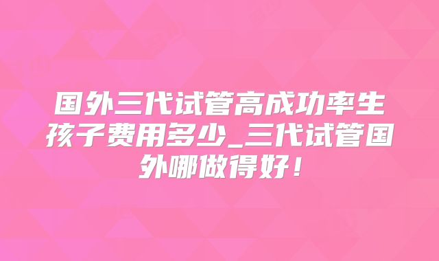 国外三代试管高成功率生孩子费用多少_三代试管国外哪做得好！