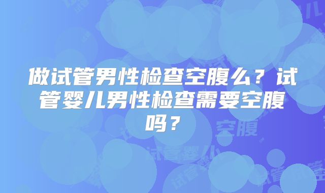 做试管男性检查空腹么？试管婴儿男性检查需要空腹吗？