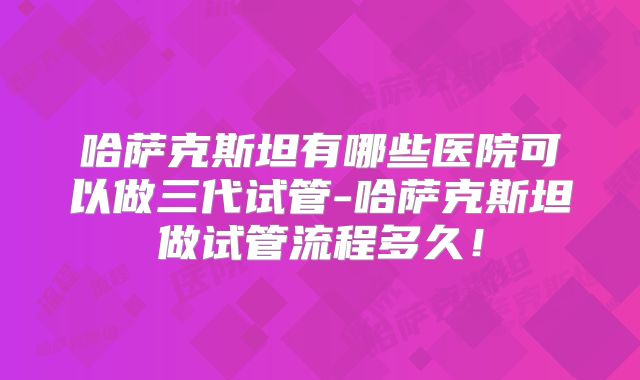 哈萨克斯坦有哪些医院可以做三代试管-哈萨克斯坦做试管流程多久!