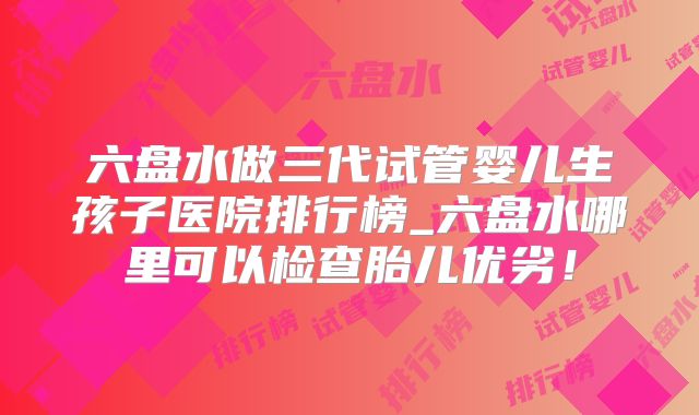 六盘水做三代试管婴儿生孩子医院排行榜_六盘水哪里可以检查胎儿优劣!