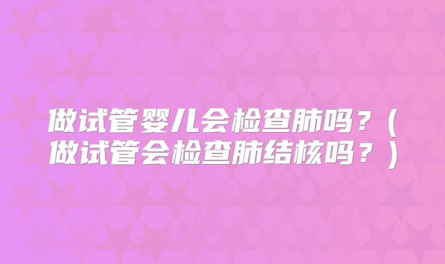 做试管婴儿会检查肺吗？(做试管会检查肺结核吗？)