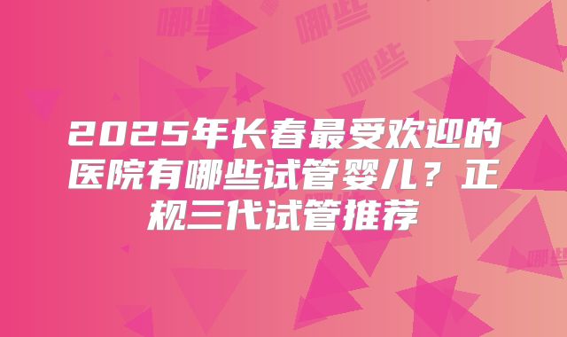 2025年长春最受欢迎的医院有哪些试管婴儿？正规三代试管推荐