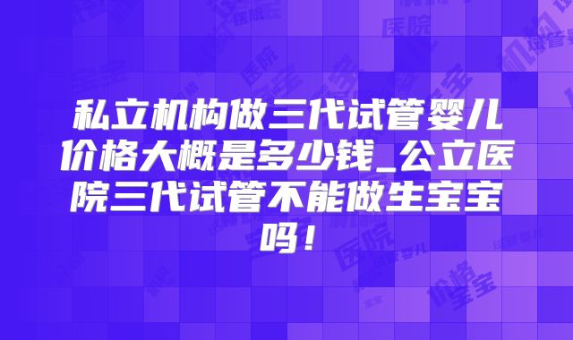 私立机构做三代试管婴儿价格大概是多少钱_公立医院三代试管不能做生宝宝吗！