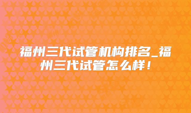 福州三代试管机构排名_福州三代试管怎么样!