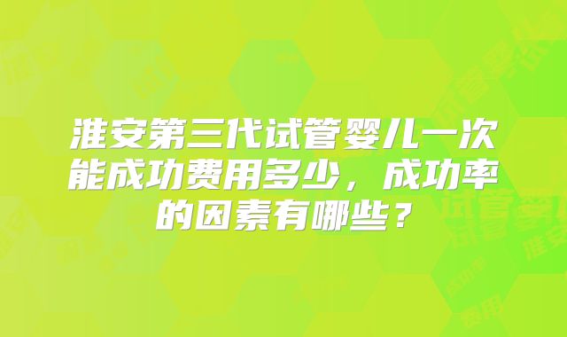 淮安第三代试管婴儿一次能成功费用多少，成功率的因素有哪些？
